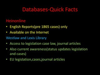 Databases-Quick Facts
Heinonline
• English Reports(pre 1865 cases) only
• Available on the Internet
Westlaw and Lexis Library
• Access to legislation case law, journal articles
• Also current awareness(status updates legislation
and cases)
• EU legislation,cases,journal articles
 