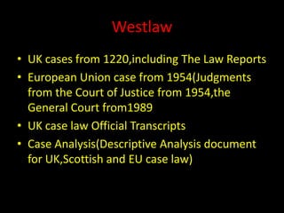 Westlaw
• UK cases from 1220,including The Law Reports
• European Union case from 1954(Judgments
from the Court of Justice from 1954,the
General Court from1989
• UK case law Official Transcripts
• Case Analysis(Descriptive Analysis document
for UK,Scottish and EU case law)
 