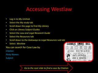 Accessing Westlaw
• Log in to My UniHub
• Select the My study tab
• Scroll down the page to find My Library
• Click on Library Subject Guides
• Select the Law and Legal Research Guide
• Select the Resources tab
• Scroll down to the Gateways to Legal Resources sub tab
 