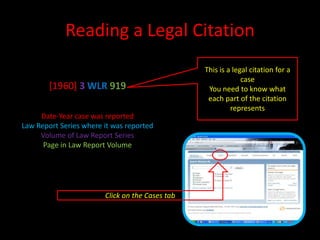 Reading a Legal Citation
[1960] 3 WLR 919
Date-Year case was reported
Law Report Series where it was reported
Volume of Law Report Series
Page in Law Report Volume
This is a legal citation for a
case
You need to know what
each part of the citation
represents
Click on the Cases tab
 