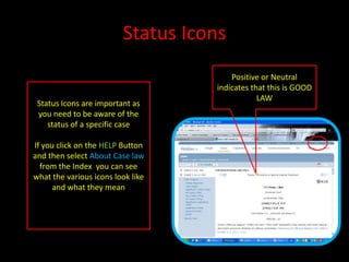 Status Icons
Positive or Neutral
indicates that this is GOOD
LAW
Status Icons are important as
you need to be aware of the
status of a specific case
If you click on the HELP Button
and then select About Case law
from the Index you can see
what the various icons look like
and what they mean
 