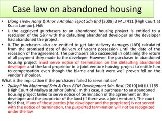 Case law on abandoned housing
• Diong Tieow Hong & Anor v Amalan Tepat Sdn Bhd [2008] 3 MLJ 411 (High Court at
Kuala Lumpur). Hd:
• i. the aggrieved purchasers to an abandoned housing project is entitled to a
rescission of the S&P with the defaulting abandoned developer as the developer
had abandoned the project.
• ii. The purchasers also are entitled to get late delivery damages (LAD) calculated
from the promised date of delivery of vacant possession until the date of the
recession of the agreement. The purchasers also succeeded in obtaining the return
of all payment they made to the developer. However, the purchaser in abandoned
housing project must serve notice of termination on the defaulting abandoned
developer and the land proprietor in a joint venture housing project to entitle him
to compensation even though the blame and fault were well proven fell on the
vendor’s shoulder.
What is the implication if the purchasers failed to serve notice?
• Zulkepli bin Mohamad Zain & Ors v BCM Development Sdn. Bhd. [2010] MLJU 1165
(High Court of Malaya at Johor Bahru). In this case, a purchaser to an abandoned
housing project failed to serve notice of termination of the agreement on the
developer and the proprietor of the land (if there was a joint venture). The court
held that, if any of these parties (the developer and the proprietor) is not served
with the notice of termination, the purported termination will not be recognized
under the law
 