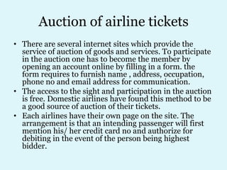 Auction of airline tickets
• There are several internet sites which provide the
  service of auction of goods and services. To participate
  in the auction one has to become the member by
  opening an account online by filling in a form. the
  form requires to furnish name , address, occupation,
  phone no and email address for communication.
• The access to the sight and participation in the auction
  is free. Domestic airlines have found this method to be
  a good source of auction of their tickets.
• Each airlines have their own page on the site. The
  arrangement is that an intending passenger will first
  mention his/ her credit card no and authorize for
  debiting in the event of the person being highest
  bidder.
 