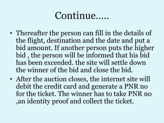 Continue…..
• Thereafter the person can fill in the details of
  the flight, destination and the date and put a
  bid amount. If another person puts the higher
  bid , the person will be informed that his bid
  has been exceeded. the site will settle down
  the winner of the bid and close the bid.
• After the auction closes, the internet site will
  debit the credit card and generate a PNR no
  for the ticket. The winner has to take PNR no
  ,an identity proof and collect the ticket.
 