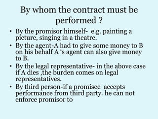 By whom the contract must be
          performed ?
• By the promisor himself- e.g. painting a
  picture, singing in a theatre.
• By the agent-A had to give some money to B
  on his behalf A ‘s agent can also give money
  to B.
• By the legal representative- in the above case
  if A dies ,the burden comes on legal
  representatives.
• By third person-if a promisee accepts
  performance from third party. he can not
  enforce promisor to
 