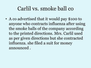 Carlil vs. smoke ball co
• A co advertised that it would pay $100 to
  anyone who contracts influenza after using
  the smoke balls of the company according
  to the printed directions. Mrs. Carlil used
  as per given directions but she contracted
  influenza. she filed a suit for money
  announced .
 