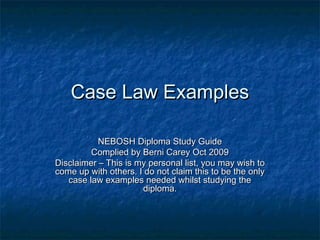 Case Law ExamplesCase Law Examples
NEBOSH Diploma Study GuideNEBOSH Diploma Study Guide
Complied by Berni Carey Oct 2009Complied by Berni Carey Oct 2009
Disclaimer – This is my personal list, you may wish toDisclaimer – This is my personal list, you may wish to
come up with others. I do not claim this to be the onlycome up with others. I do not claim this to be the only
case law examples needed whilst studying thecase law examples needed whilst studying the
diploma.diploma.
 