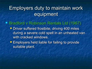 Employers duty to maintain workEmployers duty to maintain work
equipmentequipment
 Bradford v Robinson Rentals Ltd (1967)Bradford v Robinson Rentals Ltd (1967)
 Driver suffered frostbite, driving 400 milesDriver suffered frostbite, driving 400 miles
during a severe cold spell in an unheated vanduring a severe cold spell in an unheated van
with cracked windows.with cracked windows.
 Employers held liable for failing to provideEmployers held liable for failing to provide
suitable plant.suitable plant.
 