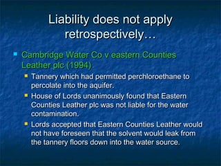 Liability does not applyLiability does not apply
retrospectively…retrospectively…
 Cambridge Water Co v eastern CountiesCambridge Water Co v eastern Counties
Leather plc (1994)Leather plc (1994)
 Tannery which had permitted perchloroethane toTannery which had permitted perchloroethane to
percolate into the aquifer.percolate into the aquifer.
 House of Lords unanimously found that EasternHouse of Lords unanimously found that Eastern
Counties Leather plc was not liable for the waterCounties Leather plc was not liable for the water
contamination.contamination.
 Lords accepted that Eastern Counties Leather wouldLords accepted that Eastern Counties Leather would
not have foreseen that the solvent would leak fromnot have foreseen that the solvent would leak from
the tannery floors down into the water source.the tannery floors down into the water source.
 