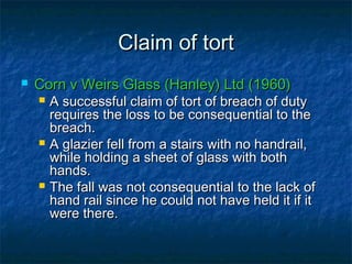 Claim of tortClaim of tort
 Corn v Weirs Glass (Hanley) Ltd (1960)Corn v Weirs Glass (Hanley) Ltd (1960)
 A successful claim of tort of breach of dutyA successful claim of tort of breach of duty
requires the loss to be consequential to therequires the loss to be consequential to the
breach.breach.
 A glazier fell from a stairs with no handrail,A glazier fell from a stairs with no handrail,
while holding a sheet of glass with bothwhile holding a sheet of glass with both
hands.hands.
 The fall was not consequential to the lack ofThe fall was not consequential to the lack of
hand rail since he could not have held it if ithand rail since he could not have held it if it
were there.were there.
 