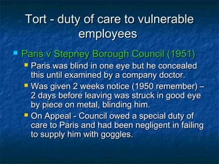 Tort - duty of care to vulnerableTort - duty of care to vulnerable
employeesemployees
 Paris v Stepney Borough Council (1951)Paris v Stepney Borough Council (1951)
 Paris was blind in one eye but he concealedParis was blind in one eye but he concealed
this until examined by a company doctor.this until examined by a company doctor.
 Was given 2 weeks notice (1950 remember) –Was given 2 weeks notice (1950 remember) –
2 days before leaving was struck in good eye2 days before leaving was struck in good eye
by piece on metal, blinding him.by piece on metal, blinding him.
 On Appeal - Council owed a special duty ofOn Appeal - Council owed a special duty of
care to Paris and had been negligent in failingcare to Paris and had been negligent in failing
to supply him with goggles.to supply him with goggles.
 