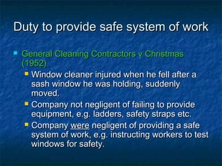 Duty to provide safe system of workDuty to provide safe system of work
 General Cleaning Contractors v ChristmasGeneral Cleaning Contractors v Christmas
(1952)(1952)
 Window cleaner injured when he fell after aWindow cleaner injured when he fell after a
sash window he was holding, suddenlysash window he was holding, suddenly
moved.moved.
 Company not negligent of failing to provideCompany not negligent of failing to provide
equipment, e.g. ladders, safety straps etc.equipment, e.g. ladders, safety straps etc.
 CompanyCompany werewere negligent of providing a safenegligent of providing a safe
system of work, e.g. instructing workers to testsystem of work, e.g. instructing workers to test
windows for safety.windows for safety.
 