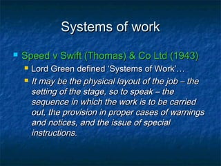 Systems of workSystems of work
 Speed v Swift (Thomas) & Co Ltd (1943)Speed v Swift (Thomas) & Co Ltd (1943)
 Lord Green defined ‘Systems of Work’…Lord Green defined ‘Systems of Work’…
 It may be the physical layout of the job – theIt may be the physical layout of the job – the
setting of the stage, so to speak – thesetting of the stage, so to speak – the
sequence in which the work is to be carriedsequence in which the work is to be carried
out, the provision in proper cases of warningsout, the provision in proper cases of warnings
and notices, and the issue of specialand notices, and the issue of special
instructions.instructions.
 
