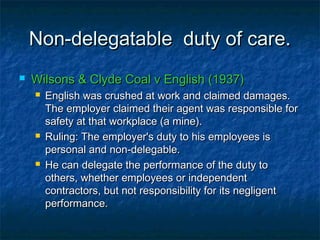 Non-delegatable duty of care.Non-delegatable duty of care.
 Wilsons & Clyde Coal v English (1937)Wilsons & Clyde Coal v English (1937)
 English was crushed at work and claimed damages.English was crushed at work and claimed damages.
The employer claimed their agent was responsible forThe employer claimed their agent was responsible for
safety at that workplace (a mine).safety at that workplace (a mine).
 Ruling: The employer's duty to his employees isRuling: The employer's duty to his employees is
personal and non-delegable.personal and non-delegable.
 He can delegate the performance of the duty toHe can delegate the performance of the duty to
others, whether employees or independentothers, whether employees or independent
contractors, but not responsibility for its negligentcontractors, but not responsibility for its negligent
performance.performance.
 