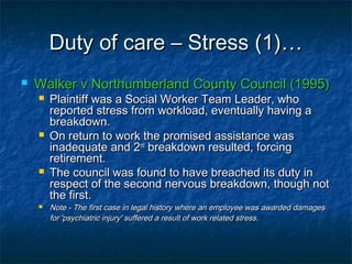 Duty of care – Stress (1)…Duty of care – Stress (1)…
 Walker v Northumberland County Council (1995)Walker v Northumberland County Council (1995)
 Plaintiff was a Social Worker Team Leader, whoPlaintiff was a Social Worker Team Leader, who
reported stress from workload, eventually having areported stress from workload, eventually having a
breakdown.breakdown.
 On return to work the promised assistance wasOn return to work the promised assistance was
inadequate and 2inadequate and 2ndnd
breakdown resulted, forcingbreakdown resulted, forcing
retirement.retirement.
 The council was found to have breached its duty inThe council was found to have breached its duty in
respect of the second nervous breakdown, though notrespect of the second nervous breakdown, though not
the first.the first.
 Note - The first case in legal history where an employee was awarded damagesNote - The first case in legal history where an employee was awarded damages
for 'psychiatric injury' suffered a result of work related stress.for 'psychiatric injury' suffered a result of work related stress.
 