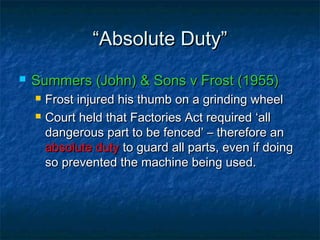 ““Absolute Duty”Absolute Duty”
 Summers (John) & Sons v Frost (1955)Summers (John) & Sons v Frost (1955)
 Frost injured his thumb on a grinding wheelFrost injured his thumb on a grinding wheel
 Court held that Factories Act required ‘allCourt held that Factories Act required ‘all
dangerous part to be fenced’ – therefore andangerous part to be fenced’ – therefore an
absolute dutyabsolute duty to guard all parts, even if doingto guard all parts, even if doing
so prevented the machine being used.so prevented the machine being used.
 