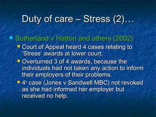 Duty of care – Stress (2)…Duty of care – Stress (2)…
 Sutherland v Hatton and others (2002)Sutherland v Hatton and others (2002)
 Court of Appeal heard 4 cases relating toCourt of Appeal heard 4 cases relating to
‘Stress’ awards at lower court.‘Stress’ awards at lower court.
 Overturned 3 of 4 awards, because theOverturned 3 of 4 awards, because the
individuals had not taken any action to informindividuals had not taken any action to inform
their employers of their problems.their employers of their problems.
 44thth
case (Jones v Sandwell MBC) not revokedcase (Jones v Sandwell MBC) not revoked
as she had informed her employer butas she had informed her employer but
received no help.received no help.
 