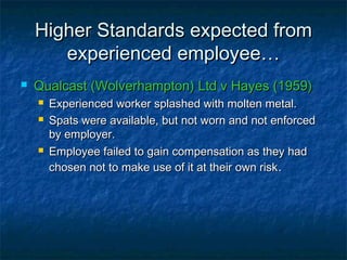 Higher Standards expected fromHigher Standards expected from
experienced employee…experienced employee…
 Qualcast (Wolverhampton) Ltd v Hayes (1959)Qualcast (Wolverhampton) Ltd v Hayes (1959)
 Experienced worker splashed with molten metal.Experienced worker splashed with molten metal.
 Spats were available, but not worn and not enforcedSpats were available, but not worn and not enforced
by employer.by employer.
 Employee failed to gain compensation as they hadEmployee failed to gain compensation as they had
chosen not to make use of it at their own riskchosen not to make use of it at their own risk..
 
