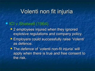 Volenti non fit injuriaVolenti non fit injuria
 ICI v Shatwell (1964)ICI v Shatwell (1964)
 2 employees injured when they ignored2 employees injured when they ignored
explosive regulations and company policy.explosive regulations and company policy.
 Employers could successfully raise ‘Volenti’Employers could successfully raise ‘Volenti’
as defence.as defence.
 The defence of ‘volenti non-fit injuria’ willThe defence of ‘volenti non-fit injuria’ will
apply when there is true and free consent toapply when there is true and free consent to
the risk.the risk.
 
