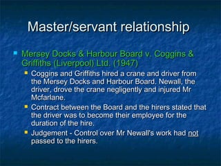 Master/servant relationshipMaster/servant relationship
 Mersey Docks & Harbour Board v. Coggins &Mersey Docks & Harbour Board v. Coggins &
Griffiths (Liverpool) Ltd. (1947)Griffiths (Liverpool) Ltd. (1947)
 Coggins and Griffiths hired a crane and driver fromCoggins and Griffiths hired a crane and driver from
the Mersey Docks and Harbour Board. Newall, thethe Mersey Docks and Harbour Board. Newall, the
driver, drove the crane negligently and injured Mrdriver, drove the crane negligently and injured Mr
Mcfarlane.Mcfarlane.
 Contract between the Board and the hirers stated thatContract between the Board and the hirers stated that
the driver was to become their employee for thethe driver was to become their employee for the
duration of the hire.duration of the hire.
 Judgement - Control over Mr Newall's work hadJudgement - Control over Mr Newall's work had notnot
passed to the hirers.passed to the hirers.
 