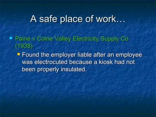 A safe place of work…A safe place of work…
 Paine v Colne Valley Electricity Supply CoPaine v Colne Valley Electricity Supply Co
(1938)(1938)
 Found the employer liable after an employeeFound the employer liable after an employee
was electrocuted because a kiosk had notwas electrocuted because a kiosk had not
been properly insulated.been properly insulated.
 