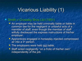 Vicarious Liability (1)Vicarious Liability (1)
 Smith v Crossley Bros Ltd (1951)Smith v Crossley Bros Ltd (1951)
 An employer may be held criminally liable or liable inAn employer may be held criminally liable or liable in
common law for the negligent or unlawful acts of acommon law for the negligent or unlawful acts of a
member of staff, even though the member of staffmember of staff, even though the member of staff
wilfully disobeyed the express instructions of his/herwilfully disobeyed the express instructions of his/her
employer.employer.
 Apprentices engaged in horseplay injected compressedApprentices engaged in horseplay injected compressed
air into a 3air into a 3rdrd
person.person.
 The employers were heldThe employers were held notnot liable.liable.
 Staff acted negligently “on a frolic of his/her own”Staff acted negligently “on a frolic of his/her own”
independently of the job.independently of the job.
 