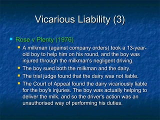 Vicarious Liability (3)Vicarious Liability (3)
 Rose v Plenty (1976)Rose v Plenty (1976)
 A milkman (against company orders) took a 13-year-A milkman (against company orders) took a 13-year-
old boy to help him on his round, and the boy wasold boy to help him on his round, and the boy was
injured through the milkman's negligent driving.injured through the milkman's negligent driving.
 The boy sued both the milkman and the dairy.The boy sued both the milkman and the dairy.
 The trial judge found that the dairy was not liable.The trial judge found that the dairy was not liable.
 The Court of Appeal found the dairy vicariously liableThe Court of Appeal found the dairy vicariously liable
for the boy's injuries. The boy was actually helping tofor the boy's injuries. The boy was actually helping to
deliver the milk, and so the driver's action was andeliver the milk, and so the driver's action was an
unauthorised way of performing his duties.unauthorised way of performing his duties.
 