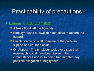 Practicability of precautionsPracticability of precautions
 Latimer v. AEC Ltd (1953)Latimer v. AEC Ltd (1953)
 A freak flood left the floor oily.A freak flood left the floor oily.
 Employer used all available materials to absorb theEmployer used all available materials to absorb the
hazard.hazard.
 Plaintiff came on shift unaware of the problem,Plaintiff came on shift unaware of the problem,
slipped and crushed ankle.slipped and crushed ankle.
 On Appeal - The employer took every step thatOn Appeal - The employer took every step that
reasonably could have been taken in thereasonably could have been taken in the
circumstances and in so doing had negated anycircumstances and in so doing had negated any
possible allegation of negligence .possible allegation of negligence .
 