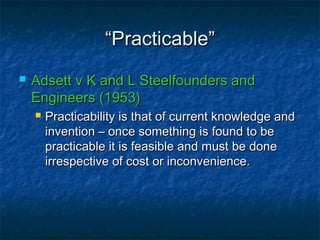““Practicable”Practicable”
 Adsett v K and L Steelfounders andAdsett v K and L Steelfounders and
Engineers (1953)Engineers (1953)
 Practicability is that of current knowledge andPracticability is that of current knowledge and
invention – once something is found to beinvention – once something is found to be
practicable it is feasible and must be donepracticable it is feasible and must be done
irrespective of cost or inconvenience.irrespective of cost or inconvenience.
 