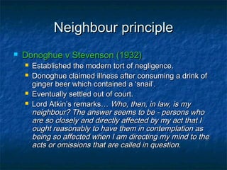 Neighbour principleNeighbour principle
 Donoghue v Stevenson (1932)Donoghue v Stevenson (1932)
 Established the modern tort of negligence.Established the modern tort of negligence.
 Donoghue claimed illness after consuming a drink ofDonoghue claimed illness after consuming a drink of
ginger beer which contained a ‘snail’.ginger beer which contained a ‘snail’.
 Eventually settled out of court.Eventually settled out of court.
 Lord Atkin’s remarks…Lord Atkin’s remarks… Who, then, in law, is myWho, then, in law, is my
neighbour? The answer seems to be - persons whoneighbour? The answer seems to be - persons who
are so closely and directly affected by my act that Iare so closely and directly affected by my act that I
ought reasonably to have them in contemplation asought reasonably to have them in contemplation as
being so affected when I am directing my mind to thebeing so affected when I am directing my mind to the
acts or omissions that are called in questionacts or omissions that are called in question..
 