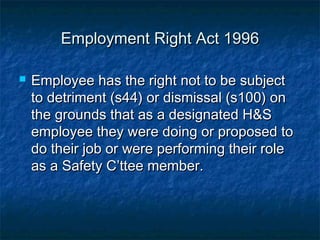 Employment Right Act 1996Employment Right Act 1996
 Employee has the right not to be subjectEmployee has the right not to be subject
to detriment (s44) or dismissal (s100) onto detriment (s44) or dismissal (s100) on
the grounds that as a designated H&Sthe grounds that as a designated H&S
employee they were doing or proposed toemployee they were doing or proposed to
do their job or were performing their roledo their job or were performing their role
as a Safety C’ttee member.as a Safety C’ttee member.
 