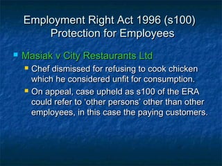 Employment Right Act 1996 (s100)Employment Right Act 1996 (s100)
Protection for EmployeesProtection for Employees
 Masiak v City Restaurants LtdMasiak v City Restaurants Ltd
 Chef dismissed for refusing to cook chickenChef dismissed for refusing to cook chicken
which he considered unfit for consumption.which he considered unfit for consumption.
 On appeal, case upheld as s100 of the ERAOn appeal, case upheld as s100 of the ERA
could refer to ‘other persons’ other than othercould refer to ‘other persons’ other than other
employees, in this case the paying customers.employees, in this case the paying customers.
 