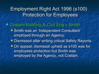 Employment Right Act 1996 (s100)Employment Right Act 1996 (s100)
Protection for EmployeesProtection for Employees
 Costain Building & Civil Eng v SmithCostain Building & Civil Eng v Smith
 Smith was an ‘Independent Consultant’Smith was an ‘Independent Consultant’
employed through an Agency.employed through an Agency.
 Dismissed after writing critical Safety Reports.Dismissed after writing critical Safety Reports.
 On appeal, dismissal upheld as s100 was forOn appeal, dismissal upheld as s100 was for
employees protection but Smith wasemployees protection but Smith was
employed by the Agency, not Costain.employed by the Agency, not Costain.
 