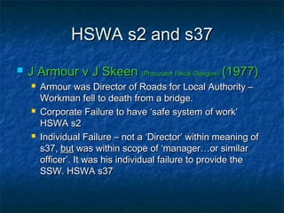 HSWA s2 and s37HSWA s2 and s37
 J Armour v J SkeenJ Armour v J Skeen (Procurator Fiscal Glasgow)(Procurator Fiscal Glasgow) (1977)(1977)
 Armour was Director of Roads for Local Authority –Armour was Director of Roads for Local Authority –
Workman fell to death from a bridge.Workman fell to death from a bridge.
 Corporate Failure to have ‘safe system of work’Corporate Failure to have ‘safe system of work’
HSWA s2HSWA s2
 Individual Failure – not a ‘Director’ within meaning ofIndividual Failure – not a ‘Director’ within meaning of
s37,s37, butbut was within scope of ‘manager…or similarwas within scope of ‘manager…or similar
officer’. It was his individual failure to provide theofficer’. It was his individual failure to provide the
SSW. HSWA s37SSW. HSWA s37
 