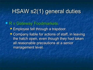 HSAW s2(1) general dutiesHSAW s2(1) general duties
 R v Gateway FoodmarketsR v Gateway Foodmarkets
 Employee fell through a trapdoor.Employee fell through a trapdoor.
 Company liable for actions of staff, in leavingCompany liable for actions of staff, in leaving
the hatch open, even though they had takenthe hatch open, even though they had taken
all reasonable precautions at a seniorall reasonable precautions at a senior
management level.management level.
 