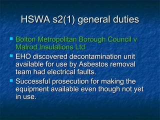 HSWA s2(1) general dutiesHSWA s2(1) general duties
 Bolton Metropolitan Borough Council vBolton Metropolitan Borough Council v
Malrod Insulations LtdMalrod Insulations Ltd
 EHO discovered decontamination unitEHO discovered decontamination unit
available for use by Asbestos removalavailable for use by Asbestos removal
team had electrical faults.team had electrical faults.
 Successful prosecution for making theSuccessful prosecution for making the
equipment available even though not yetequipment available even though not yet
in use.in use.
 