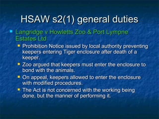 HSAW s2(1) general dutiesHSAW s2(1) general duties
 Langridge v Howletts Zoo & Port LympneLangridge v Howletts Zoo & Port Lympne
Estates LtdEstates Ltd
 Prohibition Notice issued by local authority preventingProhibition Notice issued by local authority preventing
keepers entering Tiger enclosure after death of akeepers entering Tiger enclosure after death of a
keeper.keeper.
 Zoo argued that keepers must enter the enclosure toZoo argued that keepers must enter the enclosure to
bond with the animals.bond with the animals.
 On appeal, keepers allowed to enter the enclosureOn appeal, keepers allowed to enter the enclosure
with modified procedures.with modified procedures.
 The Act is not concerned with the working beingThe Act is not concerned with the working being
done, but the manner of performing it.done, but the manner of performing it.
 