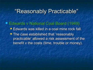 ““Reasonably Practicable”Reasonably Practicable”
 Edwards v National Coal Board (1949)Edwards v National Coal Board (1949)
 Edwards was killed in a coal mine rock fall.Edwards was killed in a coal mine rock fall.
 The case established that ‘reasonablyThe case established that ‘reasonably
practicable’ allowed a risk assessment of thepracticable’ allowed a risk assessment of the
benefit v the costs (time, trouble or money).benefit v the costs (time, trouble or money).
 