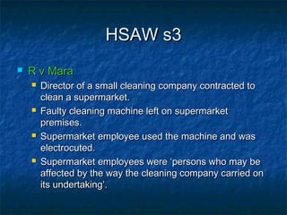 HSAW s3HSAW s3
 R v MaraR v Mara
 Director of a small cleaning company contracted toDirector of a small cleaning company contracted to
clean a supermarket.clean a supermarket.
 Faulty cleaning machine left on supermarketFaulty cleaning machine left on supermarket
premises.premises.
 Supermarket employee used the machine and wasSupermarket employee used the machine and was
electrocuted.electrocuted.
 Supermarket employees were ‘persons who may beSupermarket employees were ‘persons who may be
affected by the way the cleaning company carried onaffected by the way the cleaning company carried on
its undertaking’.its undertaking’.
 