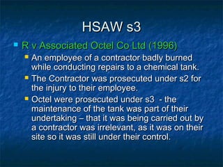 HSAW s3HSAW s3
 R v Associated Octel Co Ltd (1996)R v Associated Octel Co Ltd (1996)
 An employee of a contractor badly burnedAn employee of a contractor badly burned
while conducting repairs to a chemical tank.while conducting repairs to a chemical tank.
 The Contractor was prosecuted under s2 forThe Contractor was prosecuted under s2 for
the injury to their employee.the injury to their employee.
 Octel were prosecuted under s3 - theOctel were prosecuted under s3 - the
maintenance of the tank was part of theirmaintenance of the tank was part of their
undertaking – that it was being carried out byundertaking – that it was being carried out by
a contractor was irrelevant, as it was on theira contractor was irrelevant, as it was on their
site so it was still under their control.site so it was still under their control.
 
