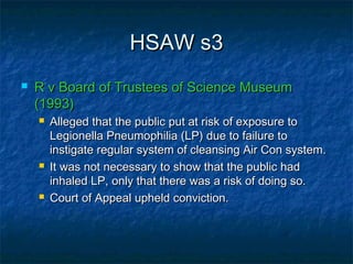 HSAW s3HSAW s3
 R v Board of Trustees of Science MuseumR v Board of Trustees of Science Museum
(1993)(1993)
 Alleged that the public put at risk of exposure toAlleged that the public put at risk of exposure to
Legionella Pneumophilia (LP) due to failure toLegionella Pneumophilia (LP) due to failure to
instigate regular system of cleansing Air Con system.instigate regular system of cleansing Air Con system.
 It was not necessary to show that the public hadIt was not necessary to show that the public had
inhaled LP, only that there was a risk of doing so.inhaled LP, only that there was a risk of doing so.
 Court of Appeal upheld conviction.Court of Appeal upheld conviction.
 