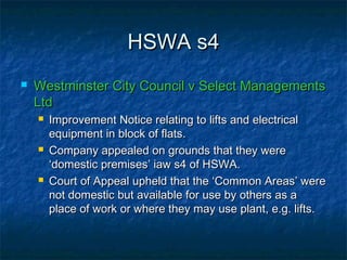 HSWA s4HSWA s4
 Westminster City Council v Select ManagementsWestminster City Council v Select Managements
LtdLtd
 Improvement Notice relating to lifts and electricalImprovement Notice relating to lifts and electrical
equipment in block of flats.equipment in block of flats.
 Company appealed on grounds that they wereCompany appealed on grounds that they were
‘domestic premises’ iaw s4 of HSWA.‘domestic premises’ iaw s4 of HSWA.
 Court of Appeal upheld that the ‘Common Areas’ wereCourt of Appeal upheld that the ‘Common Areas’ were
not domestic but available for use by others as anot domestic but available for use by others as a
place of work or where they may use plant, e.g. lifts.place of work or where they may use plant, e.g. lifts.
 