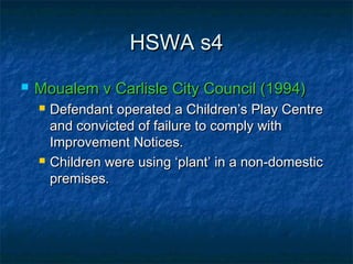 HSWA s4HSWA s4
 Moualem v Carlisle City Council (1994)Moualem v Carlisle City Council (1994)
 Defendant operated a Children’s Play CentreDefendant operated a Children’s Play Centre
and convicted of failure to comply withand convicted of failure to comply with
Improvement Notices.Improvement Notices.
 Children were using ‘plant’ in a non-domesticChildren were using ‘plant’ in a non-domestic
premises.premises.
 