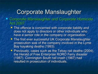 Corporate ManslaughterCorporate Manslaughter
 Corporate Manslaughter and Corporate HomicideCorporate Manslaughter and Corporate Homicide
Act 2007Act 2007
 The offence is concerned with corporate liability andThe offence is concerned with corporate liability and
does not apply to directors or other individuals whodoes not apply to directors or other individuals who
have a senior role in the company or organisation.have a senior role in the company or organisation.
 The first ever successful UK Corporate ManslaughterThe first ever successful UK Corporate Manslaughter
prosecution was of the company involved in the Lymeprosecution was of the company involved in the Lyme
Bay kayaking deaths (1993).Bay kayaking deaths (1993).
 Previously, cases such as the Tebay rail deaths (2004),Previously, cases such as the Tebay rail deaths (2004),
the Herald of Free Enterprise RORO Ferry disasterthe Herald of Free Enterprise RORO Ferry disaster
(1987), Connington South rail crash (1967) had(1987), Connington South rail crash (1967) had
resulted in prosecution of individualsresulted in prosecution of individuals.
 