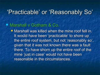 ‘‘Practicable’ or ‘Reasonably So’Practicable’ or ‘Reasonably So’
 Marshall v Gotham & Co.Marshall v Gotham & Co.
 Marshall was killed when the mine roof fell in.Marshall was killed when the mine roof fell in.
It would have been ‘practicable’ to shore upIt would have been ‘practicable’ to shore up
the entire roof system, but not ‘reasonably so’,the entire roof system, but not ‘reasonably so’,
given that it was not known there was a faultgiven that it was not known there was a fault
there. To have shorn up the entire roof of thethere. To have shorn up the entire roof of the
mine ‘just in case’ would not have beenmine ‘just in case’ would not have been
reasonable in the circumstances.reasonable in the circumstances.
 