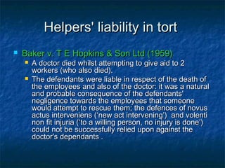 Helpers' liability in tortHelpers' liability in tort
 Baker v. T E Hopkins & Son Ltd (1959)Baker v. T E Hopkins & Son Ltd (1959)
 A doctor died whilst attempting to give aid to 2A doctor died whilst attempting to give aid to 2
workers (who also died).workers (who also died).
 The defendants were liable in respect of the death ofThe defendants were liable in respect of the death of
the employees and also of the doctor: it was a naturalthe employees and also of the doctor: it was a natural
and probable consequence of the defendants'and probable consequence of the defendants'
negligence towards the employees that someonenegligence towards the employees that someone
would attempt to rescue them; the defences of novuswould attempt to rescue them; the defences of novus
actus interveniens (‘new act intervening’) and volentiactus interveniens (‘new act intervening’) and volenti
non fit injuria (‘to a willing person, no injury is done’)non fit injuria (‘to a willing person, no injury is done’)
could not be successfully relied upon against thecould not be successfully relied upon against the
doctor's dependants .doctor's dependants .
 