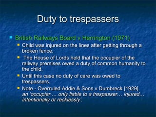 Duty to trespassersDuty to trespassers
 British Railways Board v Herrington (1971)British Railways Board v Herrington (1971)
 Child was injured on the lines after getting through aChild was injured on the lines after getting through a
broken fence.broken fence.
 The House of Lords held that the occupier of theThe House of Lords held that the occupier of the
railway premises owed a duty of common humanity torailway premises owed a duty of common humanity to
the child.the child.
 Until this case no duty of care was owed toUntil this case no duty of care was owed to
trespassers.trespassers.
 Note - Overruled Addie & Sons v Dumbreck [1929]Note - Overruled Addie & Sons v Dumbreck [1929]
an ‘occupier … only liable to a trespasser… injured…an ‘occupier … only liable to a trespasser… injured…
intentionally or recklessly’.intentionally or recklessly’.
 