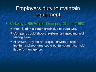 Employers duty to maintainEmployers duty to maintain
equipmentequipment
 Barkway v Sth Wales Transport Co Ltd (1950)Barkway v Sth Wales Transport Co Ltd (1950)
 Man killed in a coach crash due to burst tyre.Man killed in a coach crash due to burst tyre.
 Company could show a system for inspecting andCompany could show a system for inspecting and
testing tyres.testing tyres.
 However, they did not require drivers to reportHowever, they did not require drivers to report
incidents where tyres could be damaged thus heldincidents where tyres could be damaged thus held
liable for negligence.liable for negligence.
 