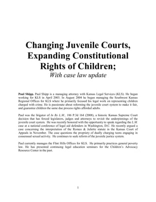 Changing Juvenile Courts,
     Expanding Constitutional
        Rights of Children;
                        With case law update

Paul Shipp. Paul Shipp is a managing attorney with Kansas Legal Services (KLS). He began
working for KLS in April 2003. In August 2004 he began managing the Southwest Kansas
Regional Offices for KLS where he primarily focused his legal work on representing children
charged with crime. He is passionate about reforming the juvenile court system to make it fair,
and guarantee children the same due process rights afforded adults.

Paul was the litigator of In Re L.M., 186 P.3d 164 (2008), a historic Kansas Supreme Court
decision that has forced legislators, judges and attorneys to revisit the underpinnings of the
juvenile court system. He was recently honored with the opportunity to speak regarding the L.M.
case at a national conference of legal aid defenders in Washington, D.C. He recently argued a
case concerning the interpretation of the Romeo & Juliette statute in the Kansas Court of
Appeals in November. The case questions the propriety of dually charging teens engaging in
consensual sexual activity. He continues to seek reform of the juvenile justice system.

Paul currently manages the Flint Hills Offices for KLS. He primarily practices general poverty
law. He has presented continuing legal education seminars for the Children’s Advocacy
Resource Center in the past.




                                              1
 