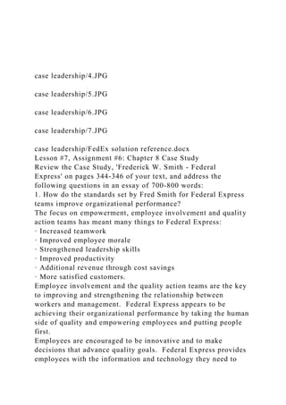 case leadership/4.JPG
case leadership/5.JPG
case leadership/6.JPG
case leadership/7.JPG
case leadership/FedEx solution reference.docx
Lesson #7, Assignment #6: Chapter 8 Case Study
Review the Case Study, 'Frederick W. Smith - Federal
Express' on pages 344-346 of your text, and address the
following questions in an essay of 700-800 words:
1. How do the standards set by Fred Smith for Federal Express
teams improve organizational performance?
The focus on empowerment, employee involvement and quality
action teams has meant many things to Federal Express:
· Increased teamwork
· Improved employee morale
· Strengthened leadership skills
· Improved productivity
· Additional revenue through cost savings
· More satisfied customers.
Employee involvement and the quality action teams are the key
to improving and strengthening the relationship between
workers and management. Federal Express appears to be
achieving their organizational performance by taking the human
side of quality and empowering employees and putting people
first.
Employees are encouraged to be innovative and to make
decisions that advance quality goals. Federal Express provides
employees with the information and technology they need to
 